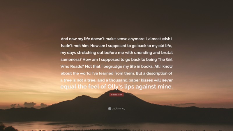 Nicola Yoon Quote: “And now my life doesn’t make sense anymore. I almost wish I hadn’t met him. How am I supposed to go back to my old life, my days stretching out before me with unending and brutal sameness? How am I supposed to go back to being The Girl Who Reads? Not that I begrudge my life in books. All I know about the world I’ve learned from them. But a description of a tree is not a tree, and a thousand paper kisses will never equal the feel of Olly’s lips against mine.”