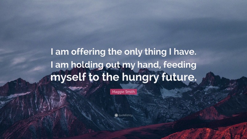 Maggie Smith Quote: “I am offering the only thing I have. I am holding out my hand, feeding myself to the hungry future.”