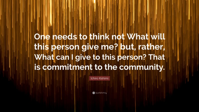 Ichiro Kishimi Quote: “One needs to think not What will this person give me? but, rather, What can I give to this person? That is commitment to the community.”