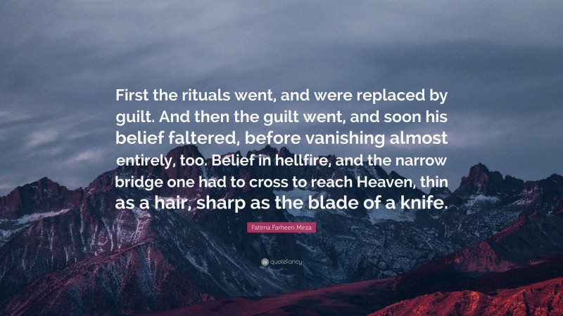 Fatima Farheen Mirza Quote: “First the rituals went, and were replaced by guilt. And then the guilt went, and soon his belief faltered, before vanishing almost entirely, too. Belief in hellfire, and the narrow bridge one had to cross to reach Heaven, thin as a hair, sharp as the blade of a knife.”