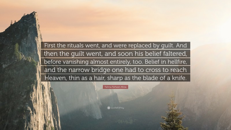 Fatima Farheen Mirza Quote: “First the rituals went, and were replaced by guilt. And then the guilt went, and soon his belief faltered, before vanishing almost entirely, too. Belief in hellfire, and the narrow bridge one had to cross to reach Heaven, thin as a hair, sharp as the blade of a knife.”