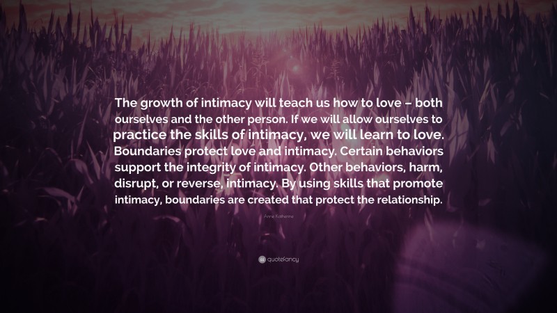 Anne Katherine Quote: “The growth of intimacy will teach us how to love – both ourselves and the other person. If we will allow ourselves to practice the skills of intimacy, we will learn to love. Boundaries protect love and intimacy. Certain behaviors support the integrity of intimacy. Other behaviors, harm, disrupt, or reverse, intimacy. By using skills that promote intimacy, boundaries are created that protect the relationship.”