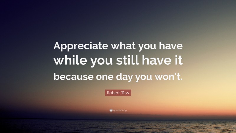 Robert Tew Quote: “Appreciate what you have while you still have it because one day you won’t.”