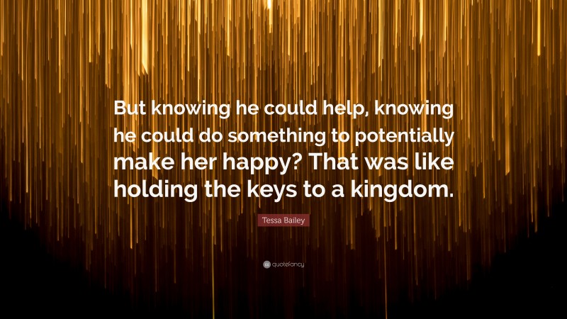 Tessa Bailey Quote: “But knowing he could help, knowing he could do something to potentially make her happy? That was like holding the keys to a kingdom.”