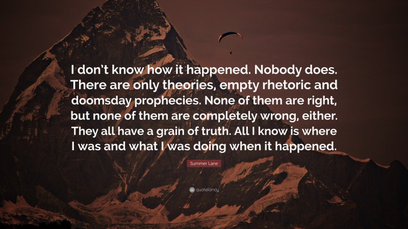 Summer Lane Quote: “I don’t know how it happened. Nobody does. There are only theories, empty rhetoric and doomsday prophecies. None of them are right, but none of them are completely wrong, either. They all have a grain of truth. All I know is where I was and what I was doing when it happened.”