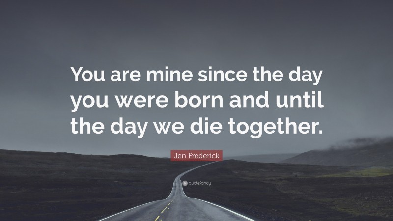 Jen Frederick Quote: “You are mine since the day you were born and until the day we die together.”