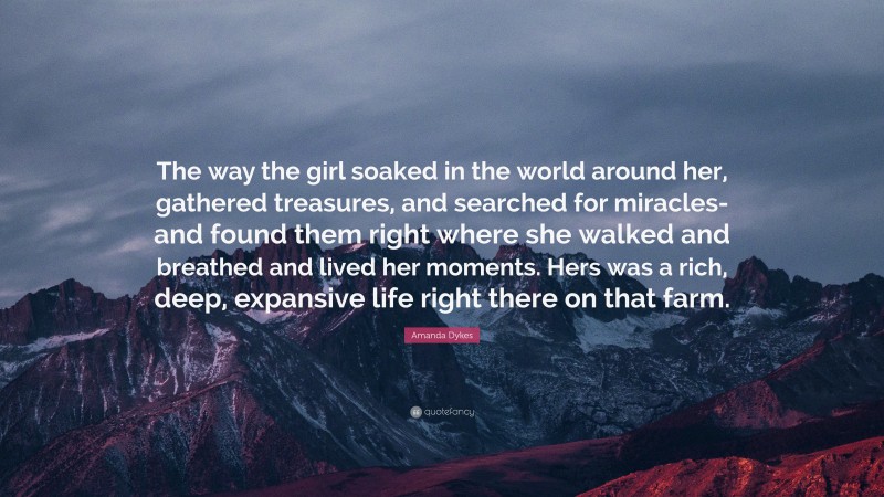 Amanda Dykes Quote: “The way the girl soaked in the world around her, gathered treasures, and searched for miracles-and found them right where she walked and breathed and lived her moments. Hers was a rich, deep, expansive life right there on that farm.”