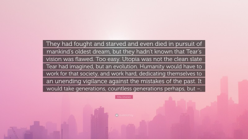 Erika Johansen Quote: “They had fought and starved and even died in pursuit of mankind’s oldest dream, but they hadn’t known that Tear’s vision was flawed. Too easy. Utopia was not the clean slate Tear had imagined, but an evolution. Humanity would have to work for that society, and work hard, dedicating themselves to an unending vigilance against the mistakes of the past. It would take generations, countless generations perhaps, but –.”