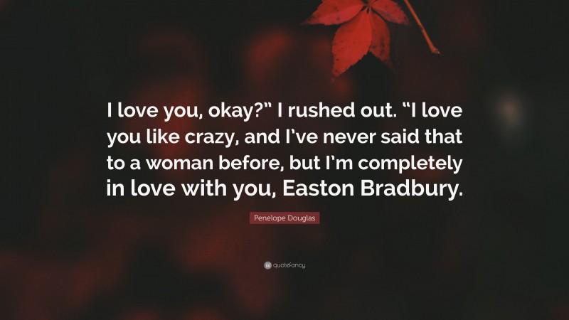 Penelope Douglas Quote: “I love you, okay?” I rushed out. “I love you like crazy, and I’ve never said that to a woman before, but I’m completely in love with you, Easton Bradbury.”