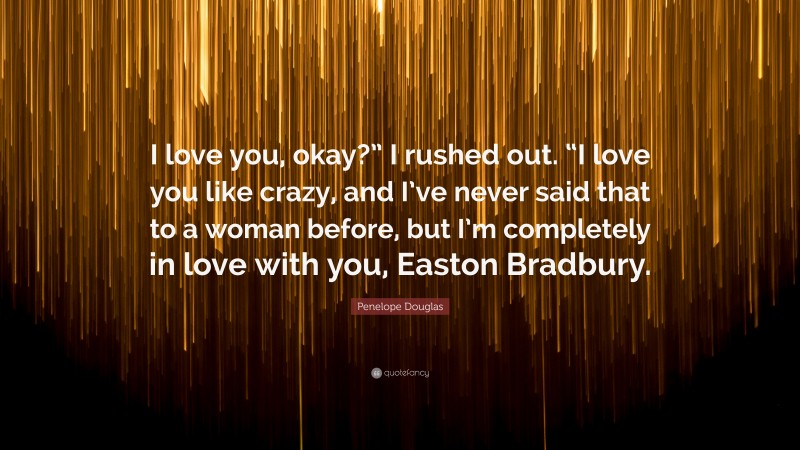 Penelope Douglas Quote: “I love you, okay?” I rushed out. “I love you like crazy, and I’ve never said that to a woman before, but I’m completely in love with you, Easton Bradbury.”