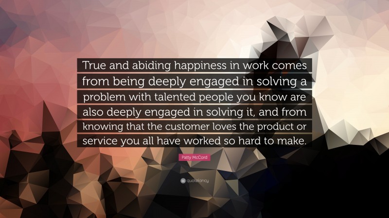 Patty McCord Quote: “True and abiding happiness in work comes from being deeply engaged in solving a problem with talented people you know are also deeply engaged in solving it, and from knowing that the customer loves the product or service you all have worked so hard to make.”