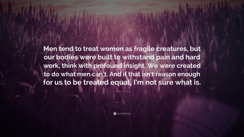 Caroline George Quote: “Men tend to treat women as fragile creatures, but our bodies were built to withstand pain and hard work, think with profound insight. We were created to do what men can’t. And if that isn’t reason enough for us to be treated equal, I’m not sure what is.”