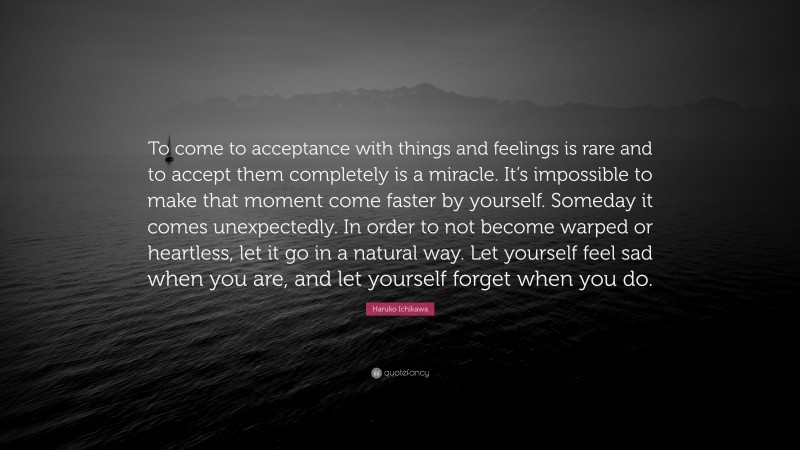 Haruko Ichikawa Quote: “To come to acceptance with things and feelings is rare and to accept them completely is a miracle. It’s impossible to make that moment come faster by yourself. Someday it comes unexpectedly. In order to not become warped or heartless, let it go in a natural way. Let yourself feel sad when you are, and let yourself forget when you do.”