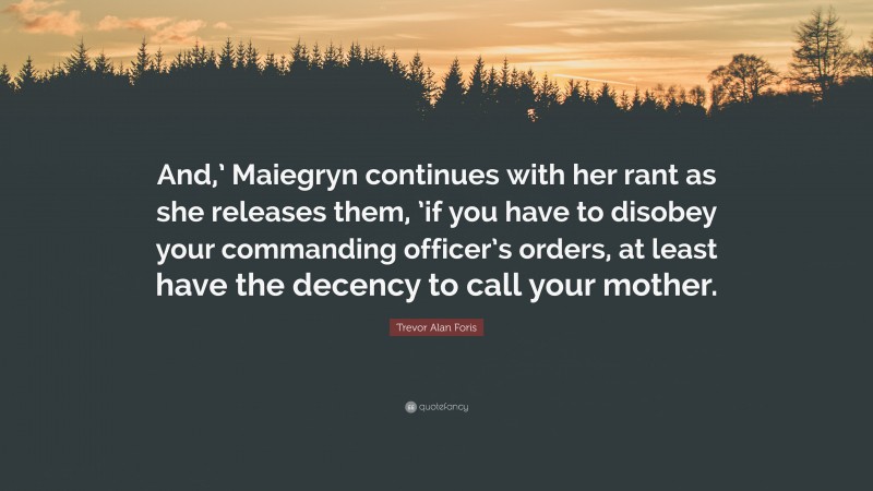 Trevor Alan Foris Quote: “And,’ Maiegryn continues with her rant as she releases them, ’if you have to disobey your commanding officer’s orders, at least have the decency to call your mother.”