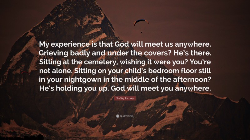 Shelley Ramsey Quote: “My experience is that God will meet us anywhere. Grieving badly and under the covers? He’s there. Sitting at the cemetery, wishing it were you? You’re not alone. Sitting on your child’s bedroom floor still in your nightgown in the middle of the afternoon? He’s holding you up. God will meet you anywhere.”