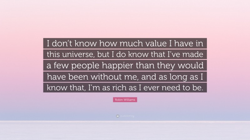 Robin Williams Quote: “I don’t know how much value I have in this universe, but I do know that I’ve made a few people happier than they would have been without me, and as long as I know that, I’m as rich as I ever need to be.”