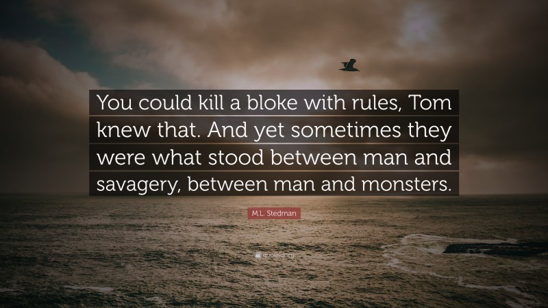 M.L. Stedman Quote: “You could kill a bloke with rules, Tom knew that. And yet sometimes they were what stood between man and savagery, between man and monsters.”