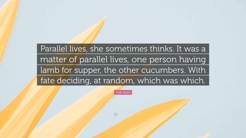 Hala Alyan Quote: “Parallel lives, she sometimes thinks. It was a matter of parallel lives, one person having lamb for supper, the other cucumbers. With fate deciding, at random, which was which.”