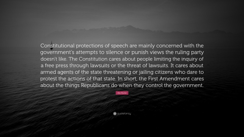 Elie Mystal Quote: “Constitutional protections of speech are mainly concerned with the government’s attempts to silence or punish views the ruling party doesn’t like. The Constitution cares about people limiting the inquiry of a free press through lawsuits or the threat of lawsuits. It cares about armed agents of the state threatening or jailing citizens who dare to protest the actions of that state. In short, the First Amendment cares about the things Republicans do when they control the government.”