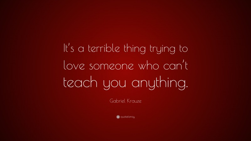 Gabriel Krauze Quote: “It’s a terrible thing trying to love someone who can’t teach you anything.”