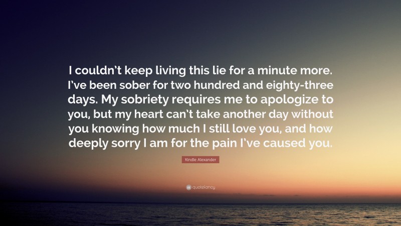 Kindle Alexander Quote: “I couldn’t keep living this lie for a minute more. I’ve been sober for two hundred and eighty-three days. My sobriety requires me to apologize to you, but my heart can’t take another day without you knowing how much I still love you, and how deeply sorry I am for the pain I’ve caused you.”