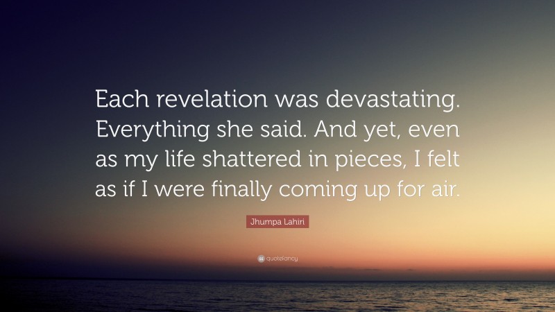 Jhumpa Lahiri Quote: “Each revelation was devastating. Everything she said. And yet, even as my life shattered in pieces, I felt as if I were finally coming up for air.”