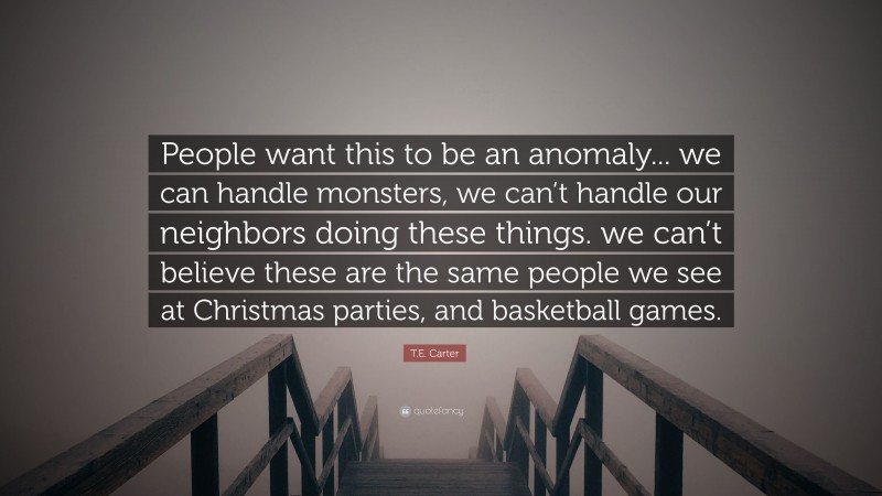 T.E. Carter Quote: “People want this to be an anomaly... we can handle monsters, we can’t handle our neighbors doing these things. we can’t believe these are the same people we see at Christmas parties, and basketball games.”