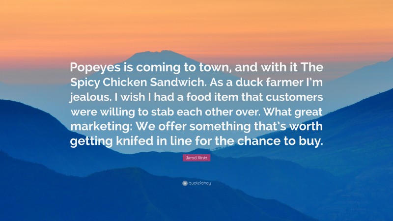 Jarod Kintz Quote: “Popeyes is coming to town, and with it The Spicy Chicken Sandwich. As a duck farmer I’m jealous. I wish I had a food item that customers were willing to stab each other over. What great marketing: We offer something that’s worth getting knifed in line for the chance to buy.”