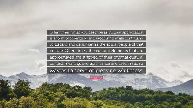 Layla F. Saad Quote: “Often times, what you describe as cultural appreciation is a form of tokenizing and exoticizing while continuing to discard and dehumanize the actual people of that culture. Often times, the cultural elements that are appropriated are stripped of their original cultural context, meaning, and significance and used in such a way as to serve or pleasure whiteness.”