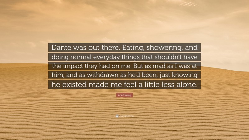 Ana Huang Quote: “Dante was out there. Eating, showering, and doing normal everyday things that shouldn’t have the impact they had on me. But as mad as I was at him, and as withdrawn as he’d been, just knowing he existed made me feel a little less alone.”