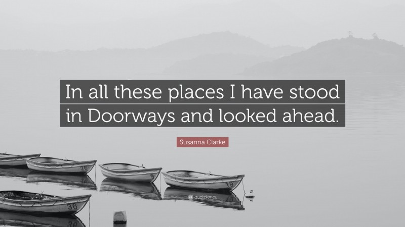 Susanna Clarke Quote: “In all these places I have stood in Doorways and looked ahead.”