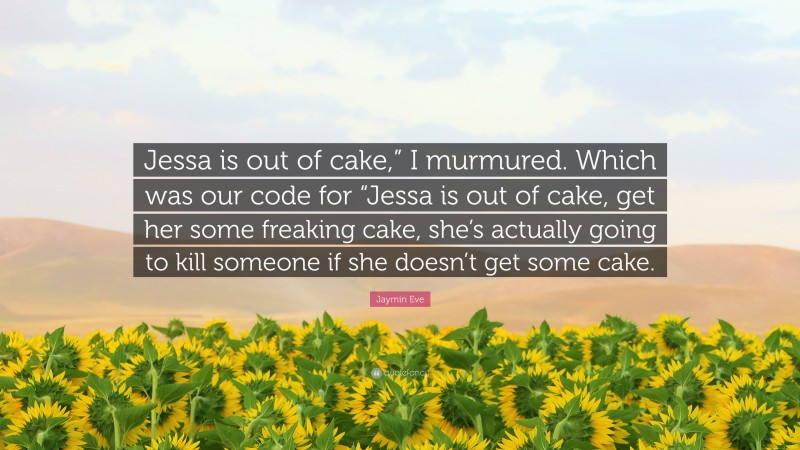 Jaymin Eve Quote: “Jessa is out of cake,” I murmured. Which was our code for “Jessa is out of cake, get her some freaking cake, she’s actually going to kill someone if she doesn’t get some cake.”