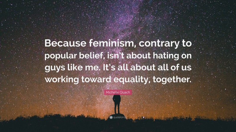 Michelle Quach Quote: “Because feminism, contrary to popular belief, isn’t about hating on guys like me. It’s all about all of us working toward equality, together.”