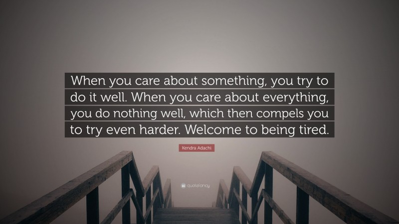Kendra Adachi Quote: “When you care about something, you try to do it well. When you care about everything, you do nothing well, which then compels you to try even harder. Welcome to being tired.”