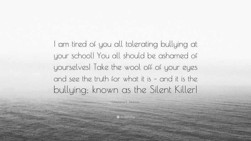 Charlena E. Jackson Quote: “I am tired of you all tolerating bullying at your school! You all should be ashamed of yourselves! Take the wool off of your eyes and see the truth for what it is – and it is the bullying; known as the Silent Killer!”