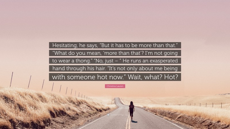 Christina Lauren Quote: “Hesitating, he says, “But it has to be more than that.” “What do you mean, ‘more than that’? I’m not going to wear a thong.” “No, just – ” He runs an exasperated hand through his hair. “It’s not only about me being with someone hot now.” Wait, what? Hot?”