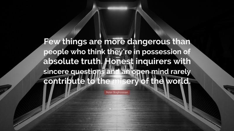 Peter Boghossian Quote: “Few things are more dangerous than people who think they’re in possession of absolute truth. Honest inquirers with sincere questions and an open mind rarely contribute to the misery of the world.”