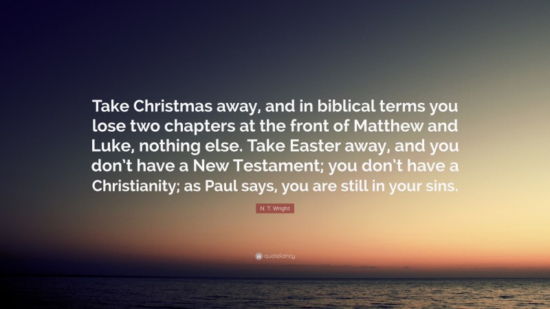 N. T. Wright Quote: “Take Christmas away, and in biblical terms you lose two chapters at the front of Matthew and Luke, nothing else. Take Easter away, and you don’t have a New Testament; you don’t have a Christianity; as Paul says, you are still in your sins.”