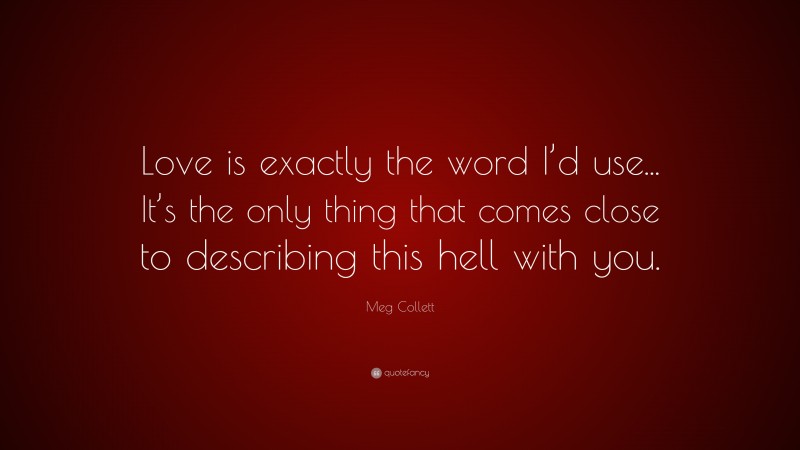 Meg Collett Quote: “Love is exactly the word I’d use... It’s the only thing that comes close to describing this hell with you.”