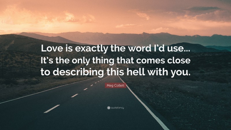 Meg Collett Quote: “Love is exactly the word I’d use... It’s the only thing that comes close to describing this hell with you.”