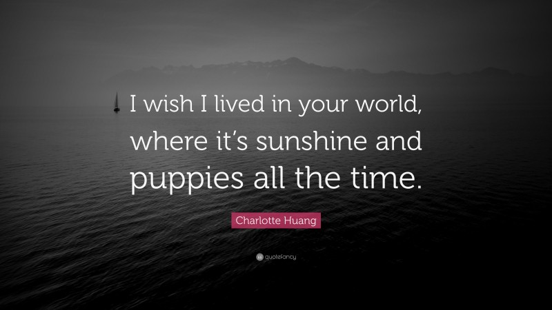 Charlotte Huang Quote: “I wish I lived in your world, where it’s sunshine and puppies all the time.”