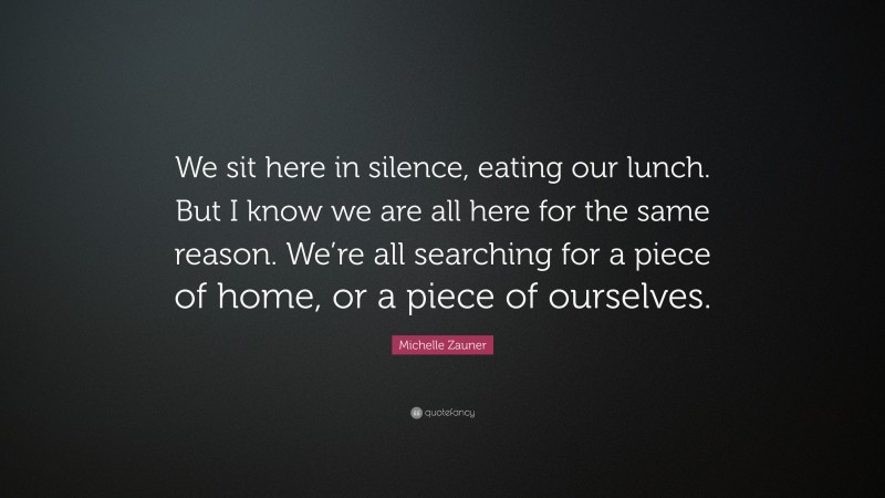 Michelle Zauner Quote: “We sit here in silence, eating our lunch. But I know we are all here for the same reason. We’re all searching for a piece of home, or a piece of ourselves.”