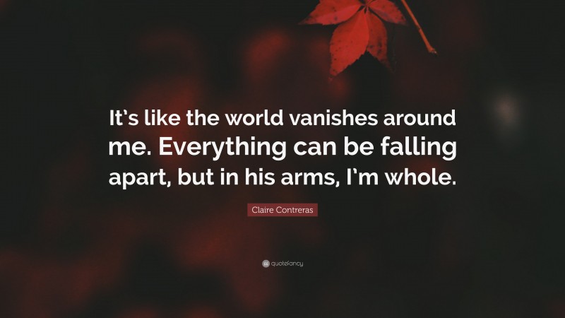 Claire Contreras Quote: “It’s like the world vanishes around me. Everything can be falling apart, but in his arms, I’m whole.”