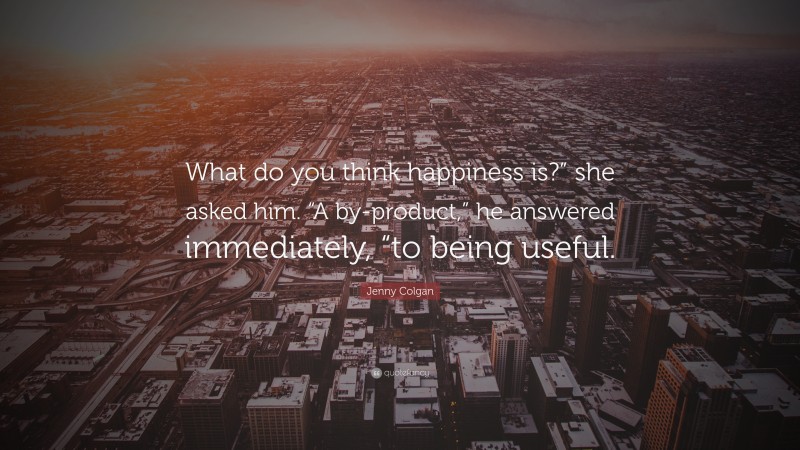 Jenny Colgan Quote: “What do you think happiness is?” she asked him. “A by-product,” he answered immediately, “to being useful.”