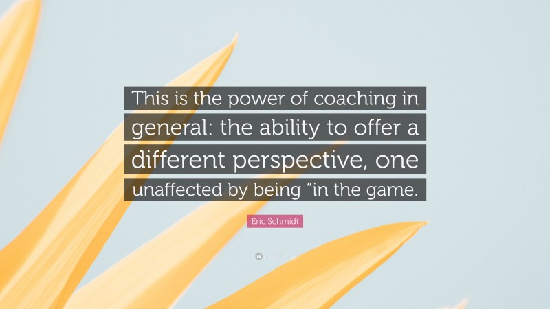 Eric Schmidt Quote: “This is the power of coaching in general: the ability to offer a different perspective, one unaffected by being “in the game.”