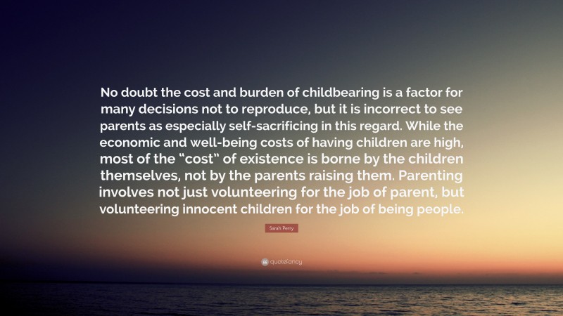 Sarah Perry Quote: “No doubt the cost and burden of childbearing is a factor for many decisions not to reproduce, but it is incorrect to see parents as especially self-sacrificing in this regard. While the economic and well-being costs of having children are high, most of the “cost” of existence is borne by the children themselves, not by the parents raising them. Parenting involves not just volunteering for the job of parent, but volunteering innocent children for the job of being people.”