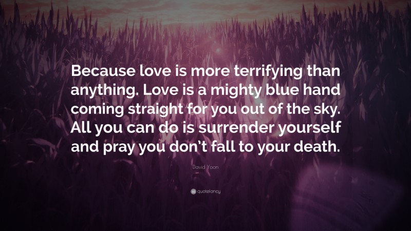 David Yoon Quote: “Because love is more terrifying than anything. Love is a mighty blue hand coming straight for you out of the sky. All you can do is surrender yourself and pray you don’t fall to your death.”