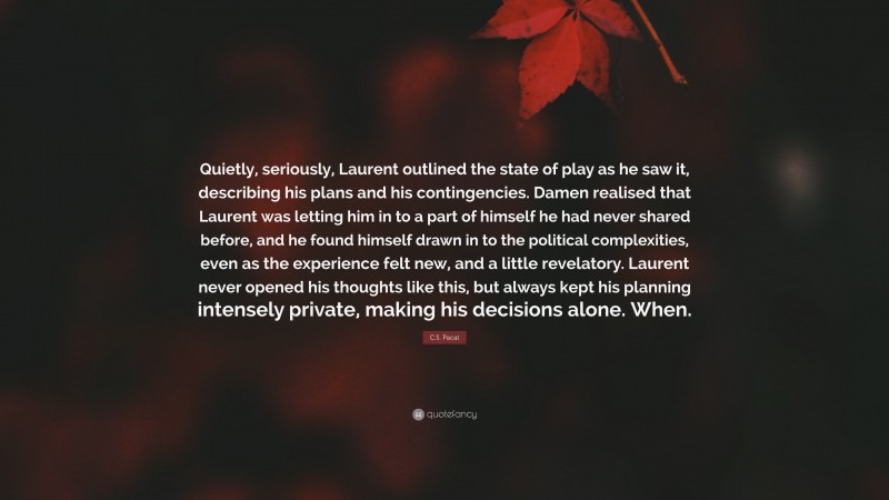 C.S. Pacat Quote: “Quietly, seriously, Laurent outlined the state of play as he saw it, describing his plans and his contingencies. Damen realised that Laurent was letting him in to a part of himself he had never shared before, and he found himself drawn in to the political complexities, even as the experience felt new, and a little revelatory. Laurent never opened his thoughts like this, but always kept his planning intensely private, making his decisions alone. When.”