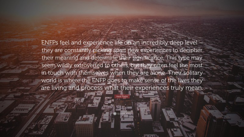 Heidi Priebe Quote: “ENFPs feel and experience life on an incredibly deep level – they are constantly picking apart new experiences to decipher their meaning and determine their significance. This type may seem wildly extroverted to others, but they often feel the most in touch with themselves when they are alone. Their solitary world is where the ENFP goes to make sense of the lives they are living and process what their experiences truly mean.”
