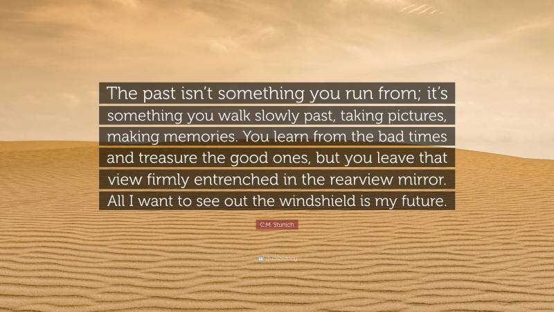 C.M. Stunich Quote: “The past isn’t something you run from; it’s something you walk slowly past, taking pictures, making memories. You learn from the bad times and treasure the good ones, but you leave that view firmly entrenched in the rearview mirror. All I want to see out the windshield is my future.”